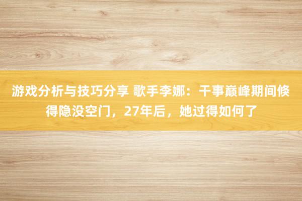 游戏分析与技巧分享 歌手李娜：干事巅峰期间倏得隐没空门，27年后，她过得如何了