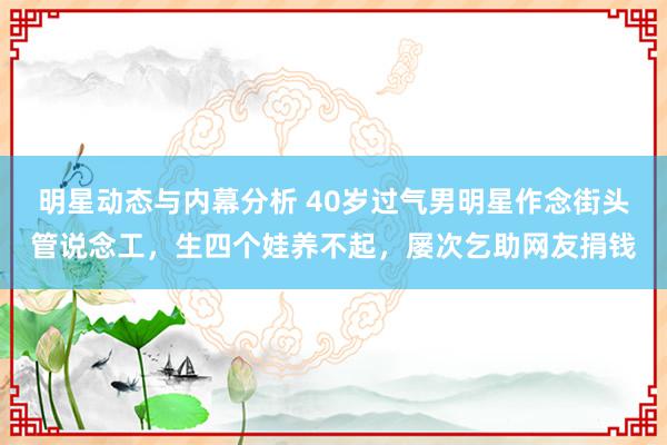 明星动态与内幕分析 40岁过气男明星作念街头管说念工，生四个娃养不起，屡次乞助网友捐钱