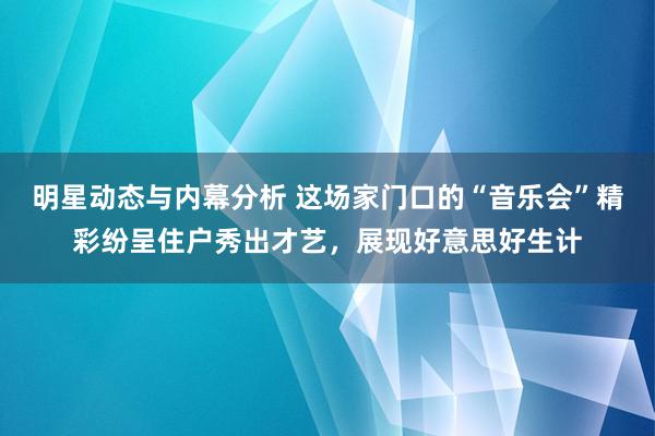 明星动态与内幕分析 这场家门口的“音乐会”精彩纷呈住户秀出才艺，展现好意思好生计