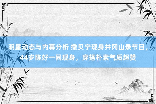 明星动态与内幕分析 撒贝宁现身井冈山录节目，44岁陈好一同现身，穿搭朴素气质超赞