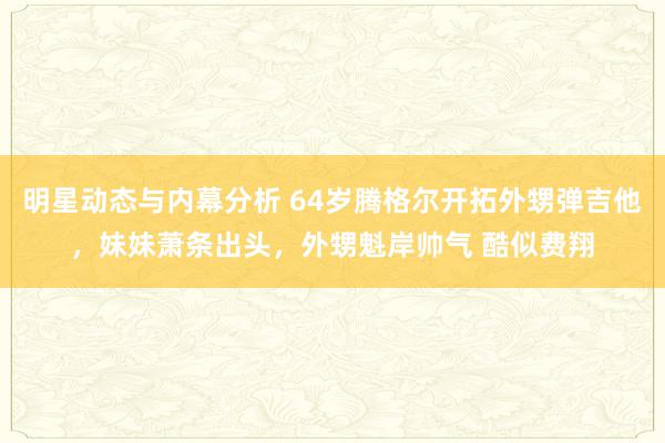 明星动态与内幕分析 64岁腾格尔开拓外甥弹吉他，妹妹萧条出头，外甥魁岸帅气 酷似费翔