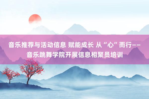 音乐推荐与活动信息 赋能成长 从“心”而行——音乐跳舞学院开展信息相聚员培训