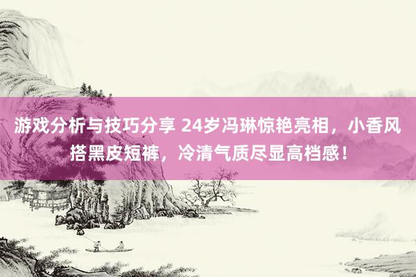 游戏分析与技巧分享 24岁冯琳惊艳亮相，小香风搭黑皮短裤，冷清气质尽显高档感！