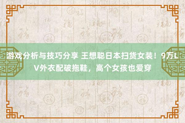 游戏分析与技巧分享 王想聪日本扫货女装！9万LV外衣配破拖鞋，高个女孩也爱穿