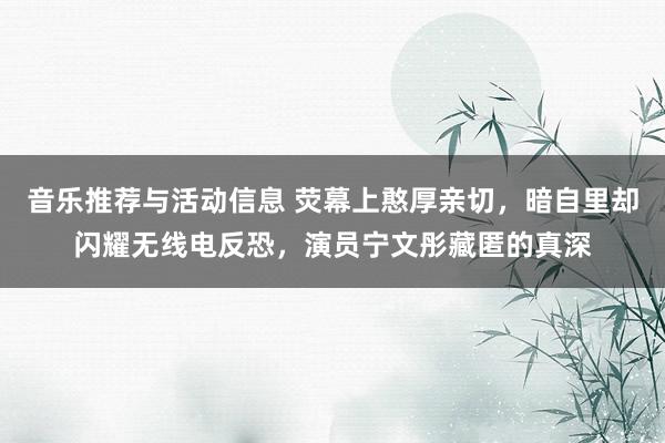 音乐推荐与活动信息 荧幕上憨厚亲切，暗自里却闪耀无线电反恐，演员宁文彤藏匿的真深