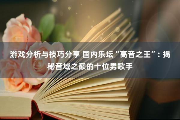 游戏分析与技巧分享 国内乐坛“高音之王”: 揭秘音域之巅的十位男歌手