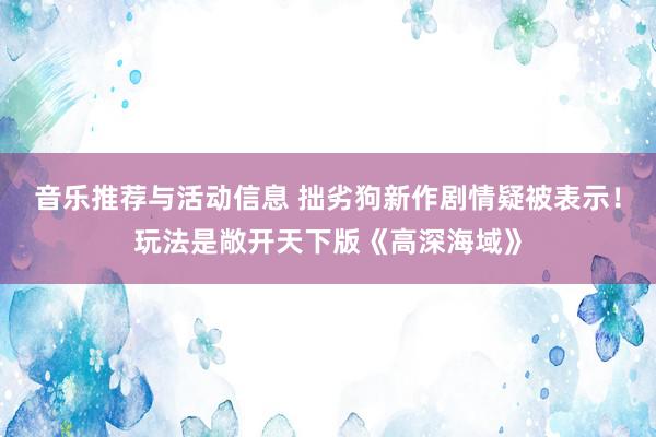 音乐推荐与活动信息 拙劣狗新作剧情疑被表示！玩法是敞开天下版《高深海域》