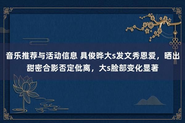 音乐推荐与活动信息 具俊晔大s发文秀恩爱，晒出甜密合影否定仳离，大s脸部变化显著