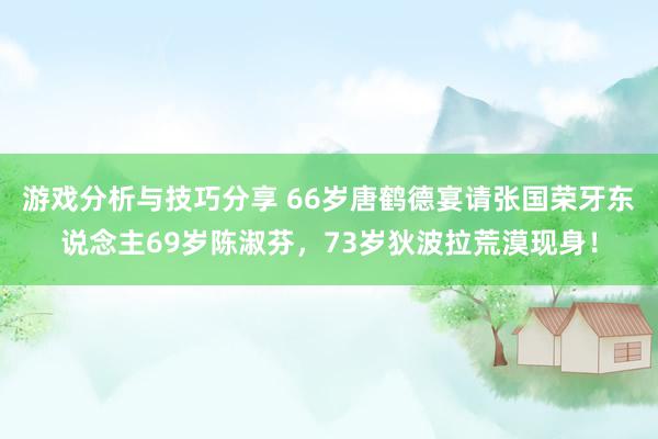 游戏分析与技巧分享 66岁唐鹤德宴请张国荣牙东说念主69岁陈淑芬，73岁狄波拉荒漠现身！