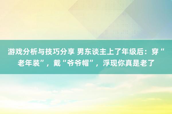 游戏分析与技巧分享 男东谈主上了年级后：穿“老年装”，戴“爷爷帽”，浮现你真是老了