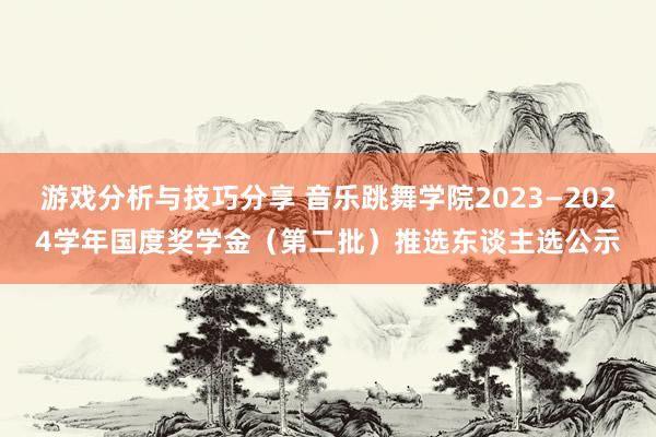 游戏分析与技巧分享 音乐跳舞学院2023—2024学年国度奖学金（第二批）推选东谈主选公示