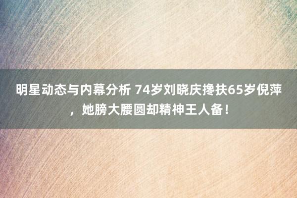 明星动态与内幕分析 74岁刘晓庆搀扶65岁倪萍，她膀大腰圆却精神王人备！