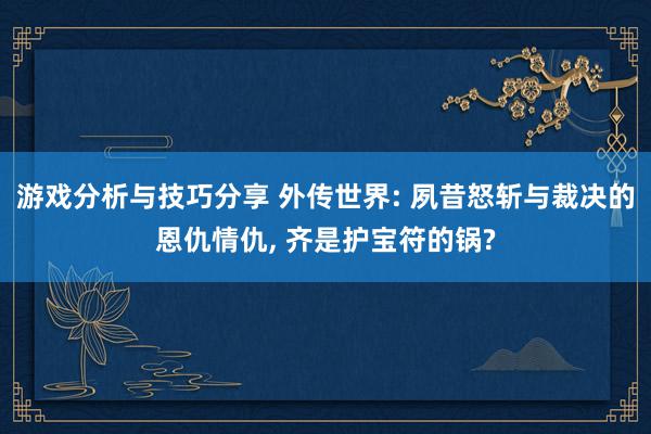 游戏分析与技巧分享 外传世界: 夙昔怒斩与裁决的恩仇情仇, 齐是护宝符的锅?