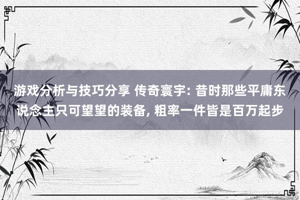 游戏分析与技巧分享 传奇寰宇: 昔时那些平庸东说念主只可望望的装备, 粗率一件皆是百万起步