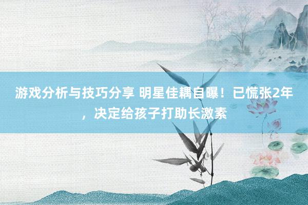 游戏分析与技巧分享 明星佳耦自曝！已慌张2年，决定给孩子打助长激素