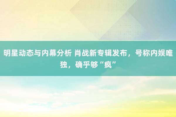 明星动态与内幕分析 肖战新专辑发布，号称内娱唯独，确乎够“疯”