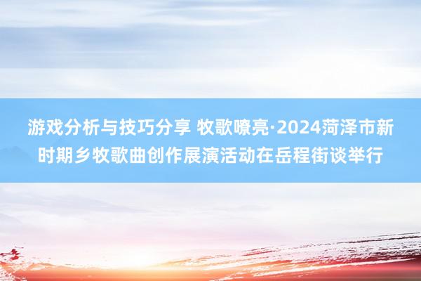 游戏分析与技巧分享 牧歌嘹亮·2024菏泽市新时期乡牧歌曲创作展演活动在岳程街谈举行