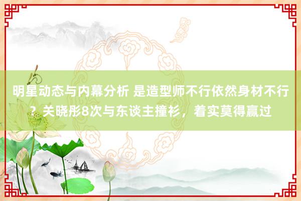 明星动态与内幕分析 是造型师不行依然身材不行？关晓彤8次与东谈主撞衫，着实莫得赢过