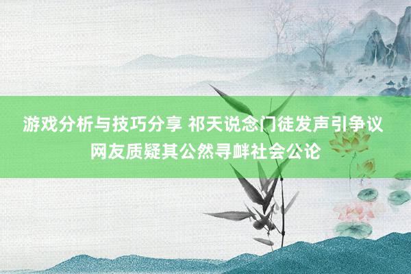 游戏分析与技巧分享 祁天说念门徒发声引争议 网友质疑其公然寻衅社会公论