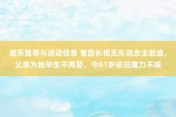 音乐推荐与活动信息 曾因长相无东说念主敢追，父亲为她毕生不再娶，今61岁依旧魔力不减