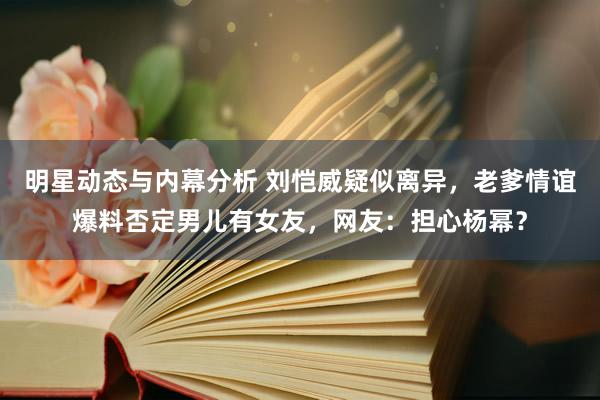 明星动态与内幕分析 刘恺威疑似离异，老爹情谊爆料否定男儿有女友，网友：担心杨幂？