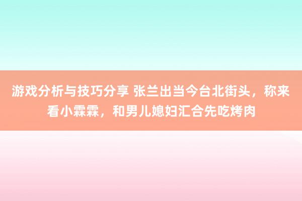 游戏分析与技巧分享 张兰出当今台北街头，称来看小霖霖，和男儿媳妇汇合先吃烤肉