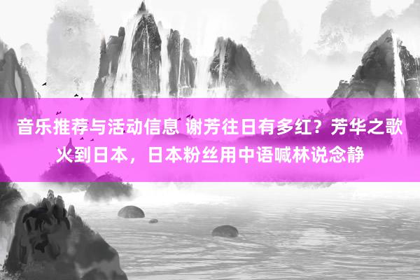 音乐推荐与活动信息 谢芳往日有多红？芳华之歌火到日本，日本粉丝用中语喊林说念静