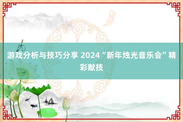 游戏分析与技巧分享 2024“新年烛光音乐会”精彩献技