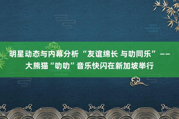 明星动态与内幕分析 “友谊绵长 与叻同乐” ——大熊猫“叻叻”音乐快闪在新加坡举行