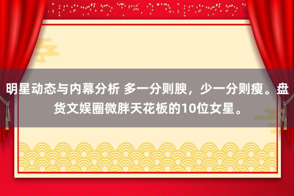 明星动态与内幕分析 多一分则腴，少一分则瘦。盘货文娱圈微胖天花板的10位女星。