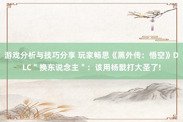 游戏分析与技巧分享 玩家畅思《黑外传：悟空》DLC＂换东说念主＂：该用杨戬打大圣了!