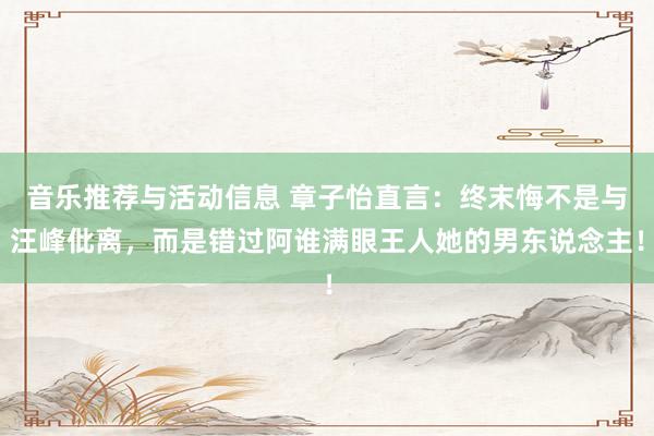 音乐推荐与活动信息 章子怡直言：终末悔不是与汪峰仳离，而是错过阿谁满眼王人她的男东说念主！