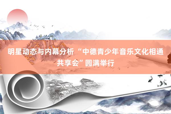 明星动态与内幕分析 “中德青少年音乐文化相通共享会”圆满举行