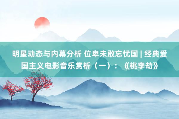 明星动态与内幕分析 位卑未敢忘忧国 | 经典爱国主义电影音乐赏析（一）：《桃李劫》