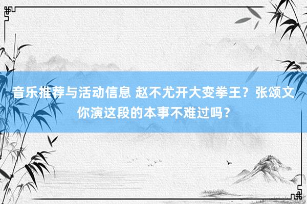 音乐推荐与活动信息 赵不尤开大变拳王？张颂文你演这段的本事不难过吗？