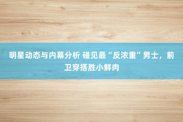 明星动态与内幕分析 碰见最“反浓重”男士，前卫穿搭胜小鲜肉