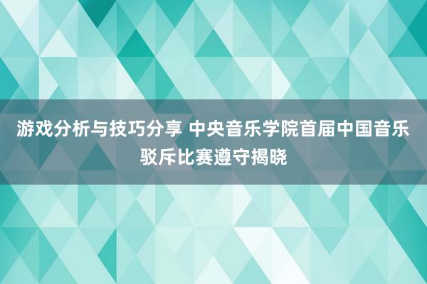 游戏分析与技巧分享 中央音乐学院首届中国音乐驳斥比赛遵守揭晓