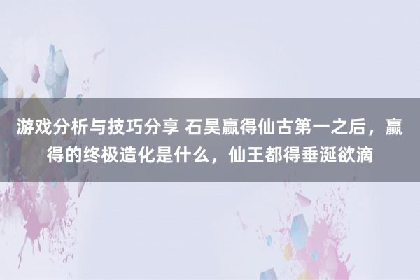 游戏分析与技巧分享 石昊赢得仙古第一之后，赢得的终极造化是什么，仙王都得垂涎欲滴