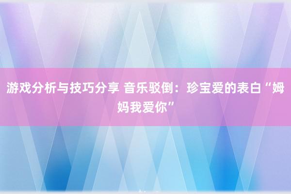 游戏分析与技巧分享 音乐驳倒：珍宝爱的表白“姆妈我爱你”