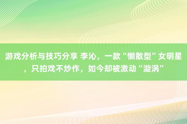 游戏分析与技巧分享 李沁，一款“懒散型”女明星，只拍戏不炒作，如今却被激动“漩涡”