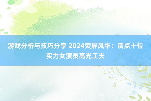 游戏分析与技巧分享 2024荧屏风华：清点十位实力女演员高光工夫