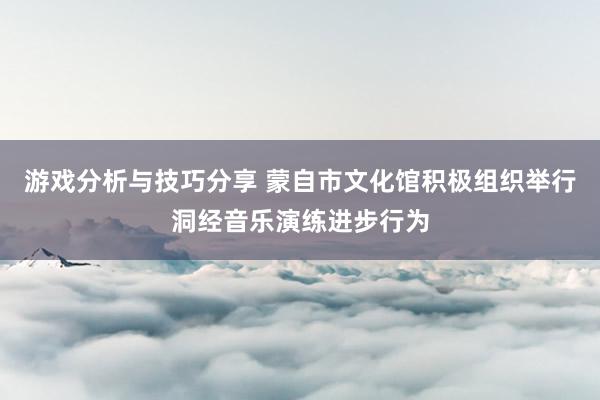 游戏分析与技巧分享 蒙自市文化馆积极组织举行洞经音乐演练进步行为