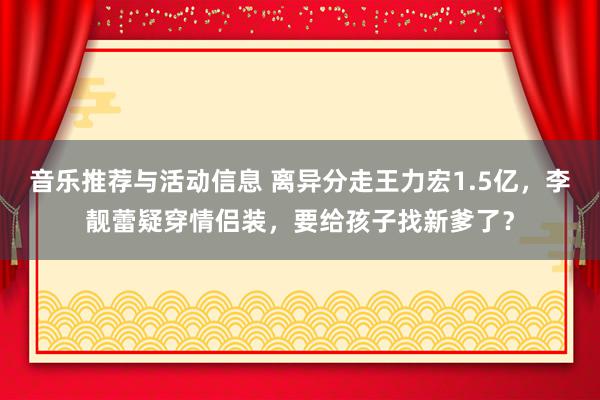 音乐推荐与活动信息 离异分走王力宏1.5亿，李靓蕾疑穿情侣装，要给孩子找新爹了？