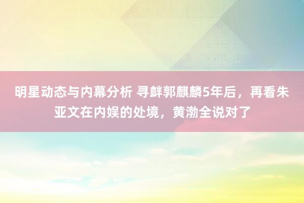 明星动态与内幕分析 寻衅郭麒麟5年后，再看朱亚文在内娱的处境，黄渤全说对了