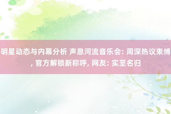 明星动态与内幕分析 声息河流音乐会: 周深热议束缚, 官方解锁新称呼, 网友: 实至名归