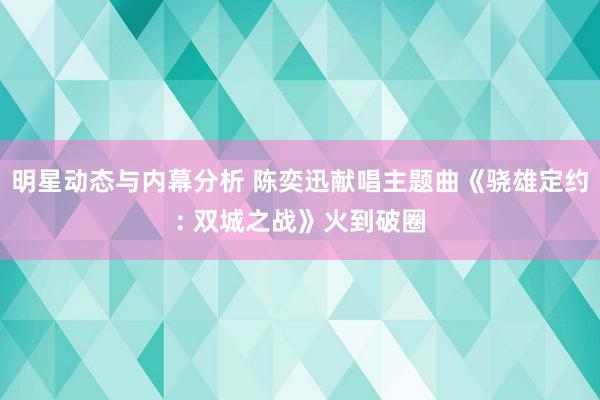 明星动态与内幕分析 陈奕迅献唱主题曲《骁雄定约: 双城之战》火到破圈