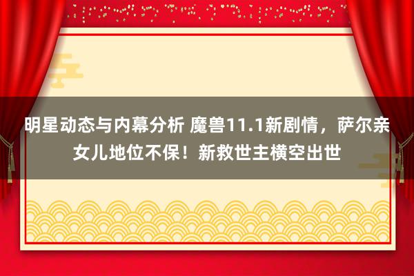 明星动态与内幕分析 魔兽11.1新剧情，萨尔亲女儿地位不保！新救世主横空出世