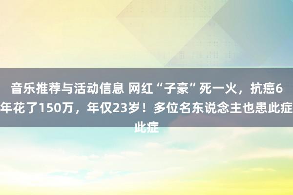 音乐推荐与活动信息 网红“子豪”死一火，抗癌6年花了150万，年仅23岁！多位名东说念主也患此症