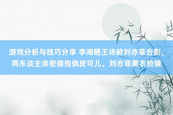 游戏分析与技巧分享 李湘晒王诗龄刘亦菲合影，两东谈主亲密搂抱俏皮可儿，刘亦菲黑衣抢镜