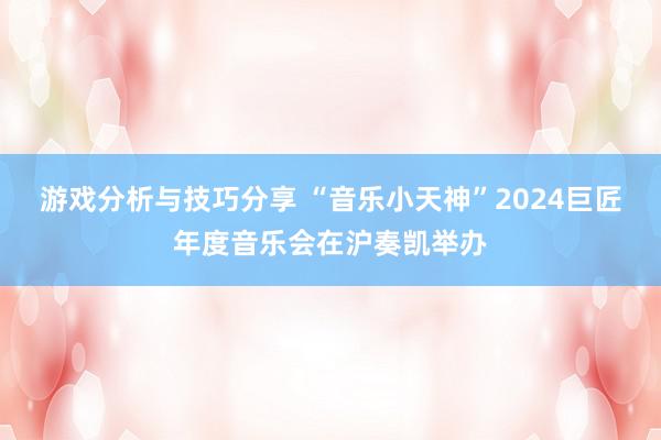 游戏分析与技巧分享 “音乐小天神”2024巨匠年度音乐会在沪奏凯举办